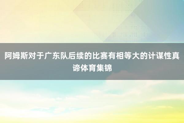 阿姆斯对于广东队后续的比赛有相等大的计谋性真谛体育集锦