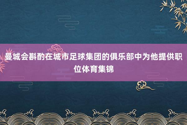 曼城会斟酌在城市足球集团的俱乐部中为他提供职位体育集锦