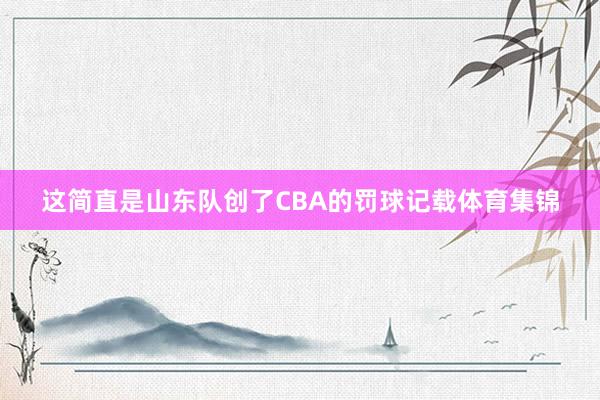 这简直是山东队创了CBA的罚球记载体育集锦