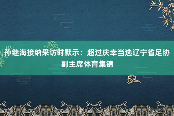孙继海接纳采访时默示：超过庆幸当选辽宁省足协副主席体育集锦