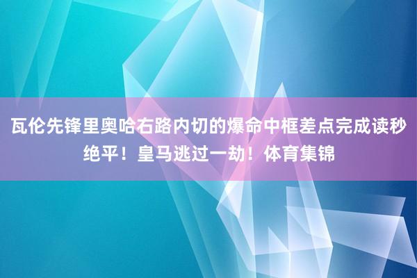 瓦伦先锋里奥哈右路内切的爆命中框差点完成读秒绝平！皇马逃过一劫！体育集锦