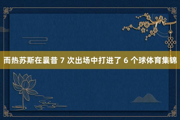 而热苏斯在曩昔 7 次出场中打进了 6 个球体育集锦