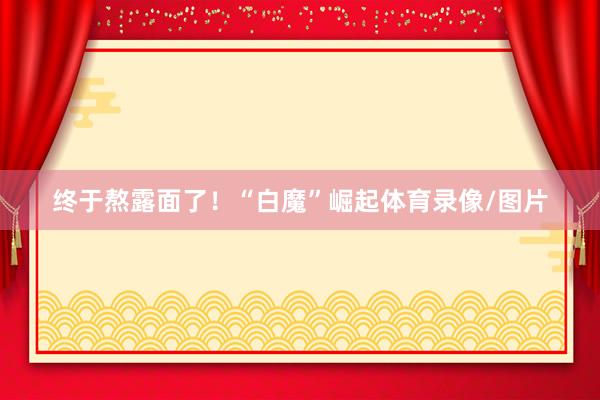 终于熬露面了！“白魔”崛起体育录像/图片