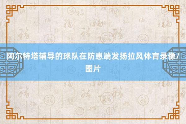 阿尔特塔辅导的球队在防患端发扬拉风体育录像/图片