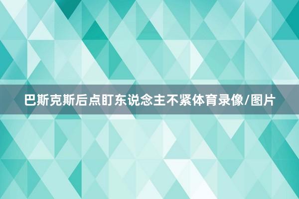 巴斯克斯后点盯东说念主不紧体育录像/图片