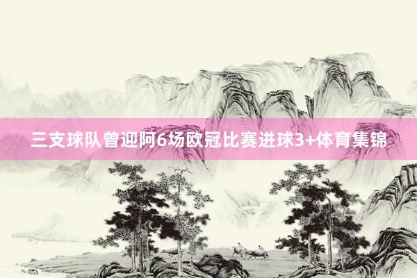 三支球队曾迎阿6场欧冠比赛进球3+体育集锦