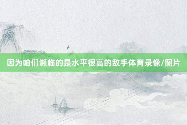因为咱们濒临的是水平很高的敌手体育录像/图片