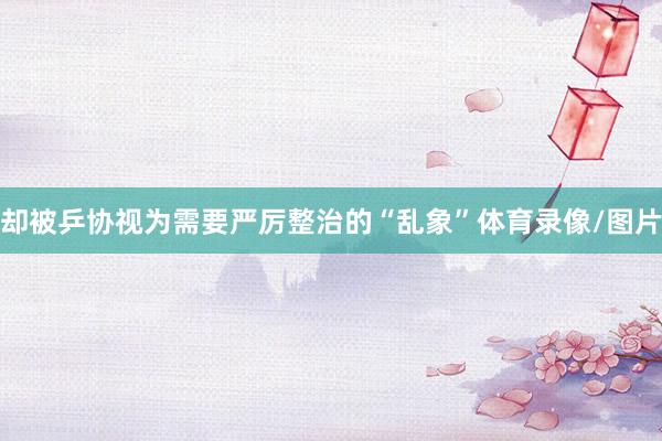 却被乒协视为需要严厉整治的“乱象”体育录像/图片