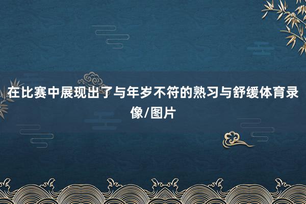 在比赛中展现出了与年岁不符的熟习与舒缓体育录像/图片