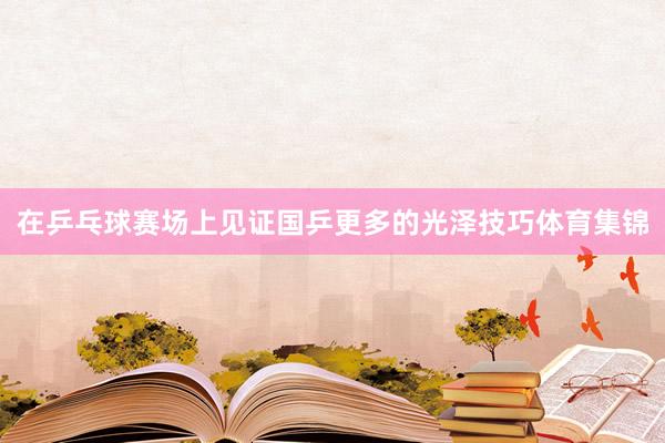 在乒乓球赛场上见证国乒更多的光泽技巧体育集锦