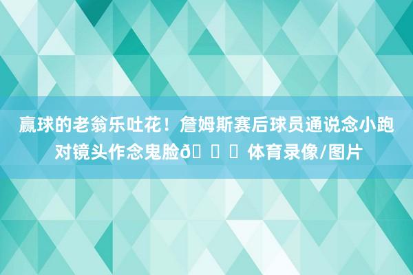 赢球的老翁乐吐花！詹姆斯赛后球员通说念小跑 对镜头作念鬼脸😜体育录像/图片