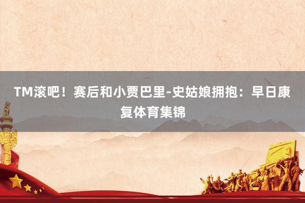 TM滚吧!赛后和小贾巴里-史姑娘拥抱:早日康复体育集锦