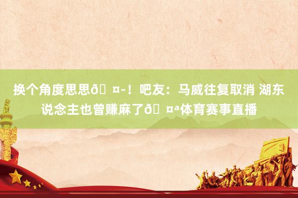 换个角度思思🤭！吧友：马威往复取消 湖东说念主也曾赚麻了🤪体育赛事直播