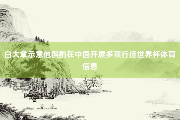 白大拿示意他斟酌在中国开展多项行径世界杯体育信息