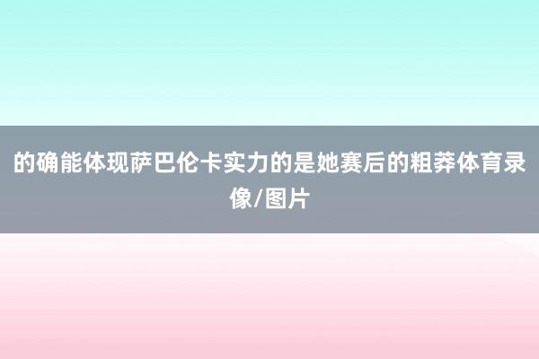 的确能体现萨巴伦卡实力的是她赛后的粗莽体育录像/图片