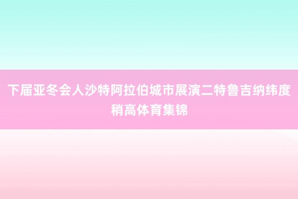 下届亚冬会人沙特阿拉伯城市展演二特鲁吉纳纬度稍高体育集锦