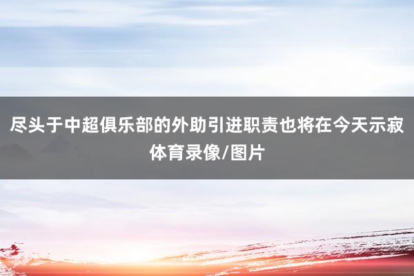 尽头于中超俱乐部的外助引进职责也将在今天示寂体育录像/图片
