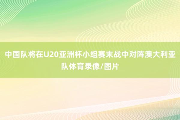 中国队将在U20亚洲杯小组赛末战中对阵澳大利亚队体育录像/图片