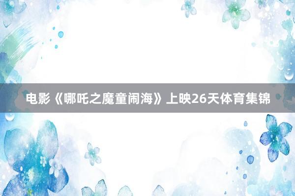 电影《哪吒之魔童闹海》上映26天体育集锦