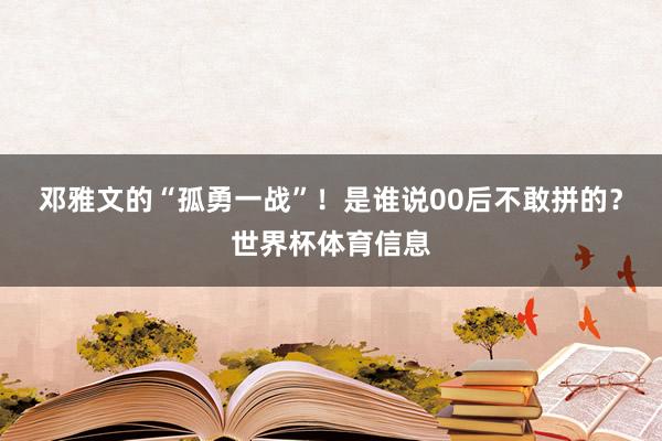 邓雅文的“孤勇一战”!是谁说00后不敢拼的?世界杯体育信息