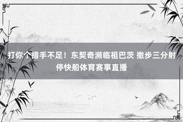 打你个措手不足！东契奇濒临祖巴茨 撤步三分射停快船体育赛事直播