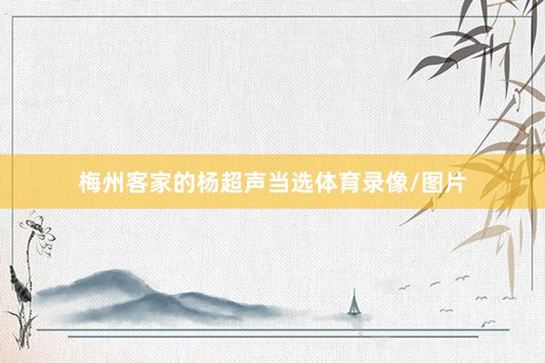 梅州客家的杨超声当选体育录像/图片