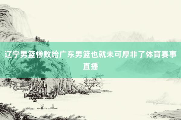 辽宁男篮惨败给广东男篮也就未可厚非了体育赛事直播