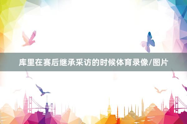 库里在赛后继承采访的时候体育录像/图片