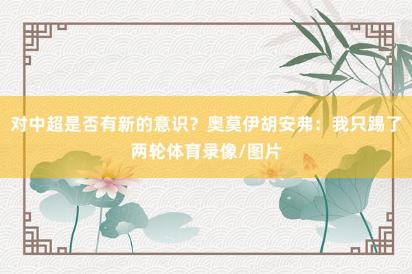 对中超是否有新的意识？奥莫伊胡安弗：我只踢了两轮体育录像/图片