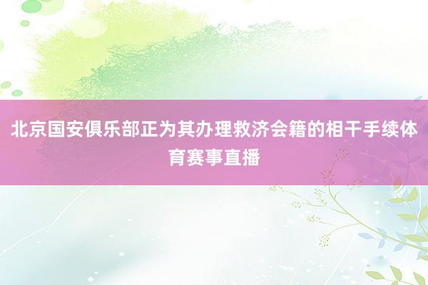 北京国安俱乐部正为其办理救济会籍的相干手续体育赛事直播