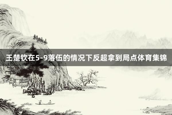 王楚钦在5-9落伍的情况下反超拿到局点体育集锦