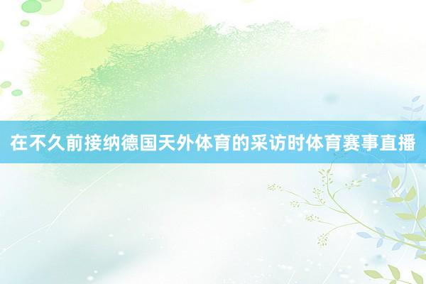 在不久前接纳德国天外体育的采访时体育赛事直播
