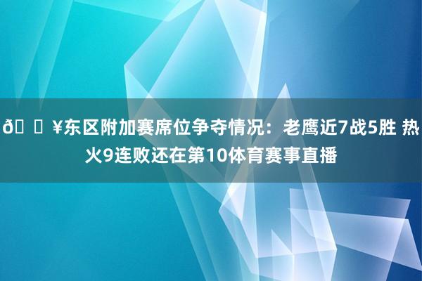 🔥东区附加赛席位争夺情况：老鹰近7战5胜 热火9连败还在第10体育赛事直播