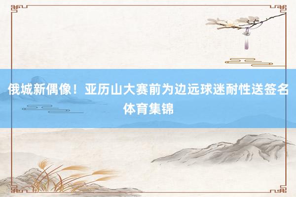 俄城新偶像！亚历山大赛前为边远球迷耐性送签名体育集锦