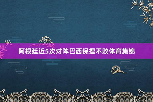 阿根廷近5次对阵巴西保捏不败体育集锦