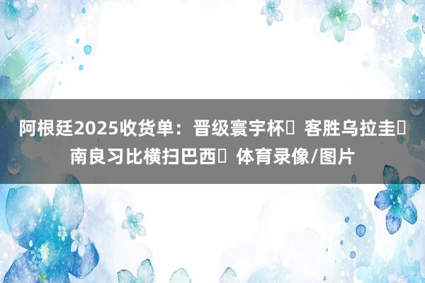 阿根廷2025收货单：晋级寰宇杯✅客胜乌拉圭✅南良习比横扫巴西✅体育录像/图片