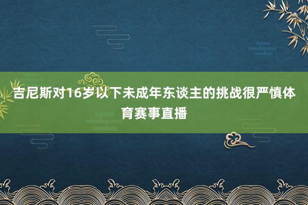 吉尼斯对16岁以下未成年东谈主的挑战很严慎体育赛事直播