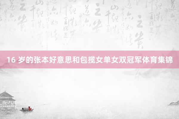 16 岁的张本好意思和包揽女单女双冠军体育集锦