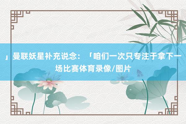 」曼联妖星补充说念:「咱们一次只专注于拿下一场比赛体育录像/图片