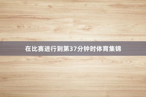 在比赛进行到第37分钟时体育集锦