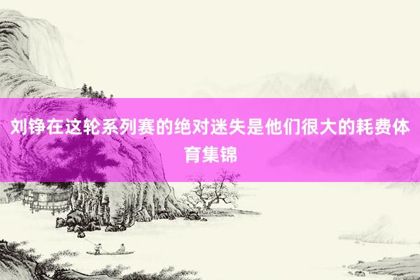 刘铮在这轮系列赛的绝对迷失是他们很大的耗费体育集锦