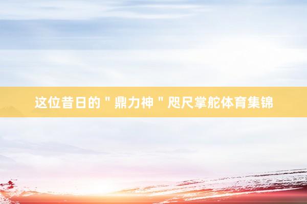 这位昔日的＂鼎力神＂咫尺掌舵体育集锦