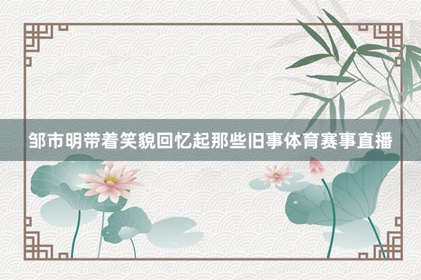 邹市明带着笑貌回忆起那些旧事体育赛事直播