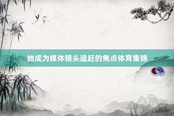 她成为媒体镜头追赶的焦点体育集锦