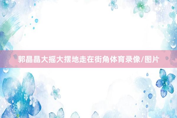 郭晶晶大摇大摆地走在街角体育录像/图片