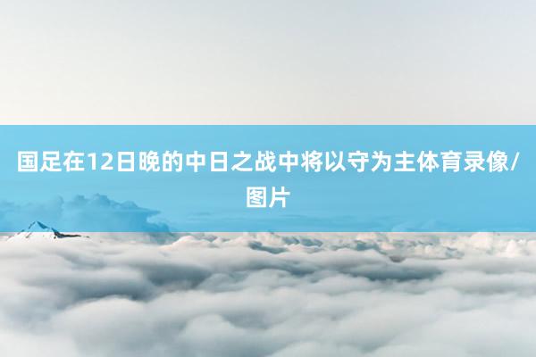 国足在12日晚的中日之战中将以守为主体育录像/图片