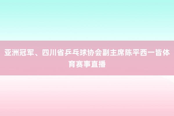 亚洲冠军、四川省乒乓球协会副主席陈平西一皆体育赛事直播
