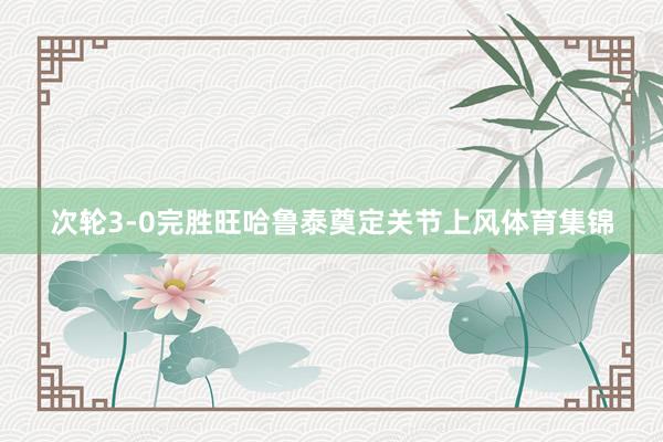 次轮3-0完胜旺哈鲁泰奠定关节上风体育集锦