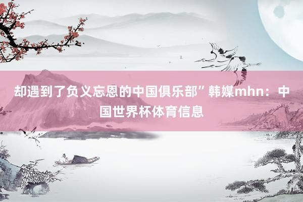 却遇到了负义忘恩的中国俱乐部”韩媒mhn:中国世界杯体育信息