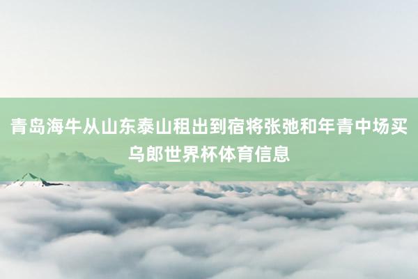 青岛海牛从山东泰山租出到宿将张弛和年青中场买乌郎世界杯体育信息